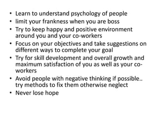 • Learn to understand psychology of people
• limit your frankness when you are boss
• Try to keep happy and positive environment
around you and your co-workers
• Focus on your objectives and take suggestions on
different ways to complete your goal
• Try for skill development and overall growth and
maximum satisfaction of you as well as your co-
workers
• Avoid people with negative thinking if possible..
try methods to fix them otherwise neglect
• Never lose hope
 