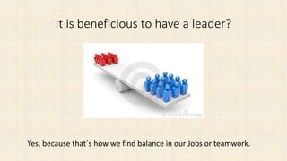It is beneficious to have a leader?
Yes, because that`s how we find balance in our Jobs or teamwork.
 