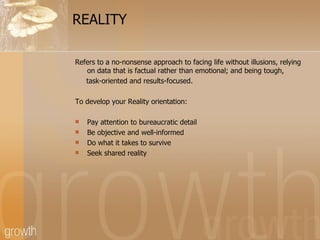 REALITY Refers to a no-nonsense approach to facing life without illusions, relying on data that is factual rather than emotional; and being tough, task-oriented and results-focused. To develop your Reality orientation: Pay attention to bureaucratic detail Be objective and well-informed  Do what it takes to survive Seek shared reality 