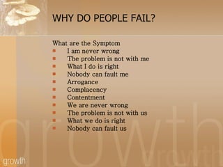 WHY DO PEOPLE FAIL? What are the Symptom I am never wrong The problem is not with me What I do is right Nobody can fault me Arrogance Complacency Contentment We are never wrong The problem is not with us What we do is right Nobody can fault us 