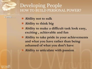 Developing People HOW TO BUILD PERSONAL POWER? Ability not to sulk Ability to think big Ability to make a difficult task look easy, exciting , achievable and fun Ability to take pride in your achievements and what you have rather than being ashamed of what you don’t have Ability to articulate with passion Contd….. 