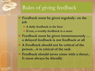 Rules of giving feedback Feedback must be given regularly- on the job  A daily feedback is the best If not, a weekly feedback is a must Feedback must be given instantaneously … a delayed feedback is not feedback at all A Feedback should not be critical of the person…it is critical of the task Feedback should never come with a threat.. It must always be friendly 