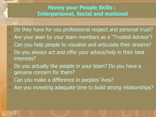 Honey your People Skills :  Interpersonal, Social and motional Do they have for you professional respect and personal trust? Are your seen by your team members as a “Trusted Advisor’? Can you help people to visualize and articulate their dreams? Do you always act and offer your advice/help in their best interests? Do you actually like people in your team? Do you have a genuine concern for them? Can you make a difference in peoples’ lives? Are you investing adequate time to build strong relationships? 