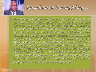 Ramadorai on Racing Along … “ A dream is like a hundred- meter race. If you do it in eleven seconds, the next bar is doing it is ten seconds. The next bar is can you go below the ten- second level. The next bar is can you below the ten-second level. There is no stopping, no end of story, no last milestone. Challenges are continuously being set in the organization which is made up of people. A good vision is one where there is a difficult milestone, a stretch milestone, but one which you honestly believe is possible if you put the right teams in place, the right leadership in place, and it addresses the needs of the customer…. To us, and to me personally, a vision is a moving target and a target you set for yourself. It has to be a very aggressive target because that is when people   believe we can achieve the impossible.” 