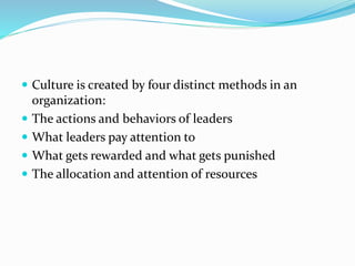  Culture is created by four distinct methods in an
organization:
 The actions and behaviors of leaders
 What leaders pay attention to
 What gets rewarded and what gets punished
 The allocation and attention of resources
 