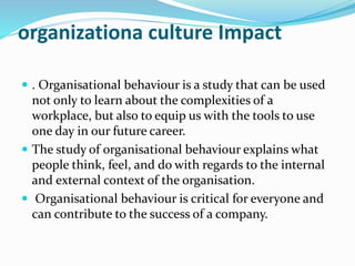 organizationa culture Impact
 . Organisational behaviour is a study that can be used
not only to learn about the complexities of a
workplace, but also to equip us with the tools to use
one day in our future career.
 The study of organisational behaviour explains what
people think, feel, and do with regards to the internal
and external context of the organisation.
 Organisational behaviour is critical for everyone and
can contribute to the success of a company.
 