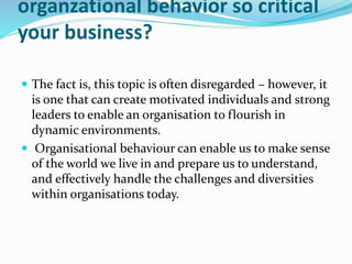 organzational behavior so critical
your business?
 The fact is, this topic is often disregarded – however, it
is one that can create motivated individuals and strong
leaders to enable an organisation to flourish in
dynamic environments.
 Organisational behaviour can enable us to make sense
of the world we live in and prepare us to understand,
and effectively handle the challenges and diversities
within organisations today.
 