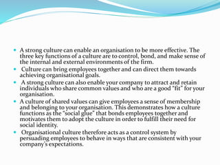  A strong culture can enable an organisation to be more effective. The
three key functions of a culture are to control, bond, and make sense of
the internal and external environments of the firm.
 Culture can bring employees together and can direct them towards
achieving organisational goals.
 A strong culture can also enable your company to attract and retain
individuals who share common values and who are a good “fit” for your
organisation.
 A culture of shared values can give employees a sense of membership
and belonging to your organisation. This demonstrates how a culture
functions as the “social glue” that bonds employees together and
motivates them to adopt the culture in order to fulfill their need for
social identity.
 Organisational culture therefore acts as a control system by
persuading employees to behave in ways that are consistent with your
company’s expectations.
 