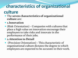 characteristics of organizational
culture
 The seven characteristics of organizational
culture are:
 1.Innovation
 (Risk Orientation) - Companies with cultures that
place a high value on innovation encourage their
employees to take risks and innovate in the
performance of their jobs.
 2.Attention to Detail
 (Precision Orientation) - This characteristic of
organizational culture dictates the degree to which
employees are expected to be accurate in their work.
 