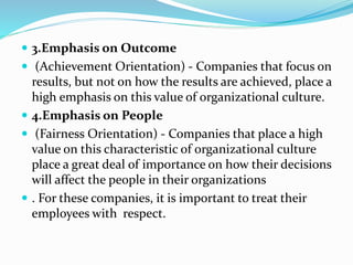  3.Emphasis on Outcome
 (Achievement Orientation) - Companies that focus on
results, but not on how the results are achieved, place a
high emphasis on this value of organizational culture.
 4.Emphasis on People
 (Fairness Orientation) - Companies that place a high
value on this characteristic of organizational culture
place a great deal of importance on how their decisions
will affect the people in their organizations
 . For these companies, it is important to treat their
employees with respect.
 