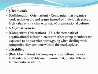  5.Teamwork
 (Collaboration Orientation) - Companies that organize
work activities around teams instead of individuals place a
high value on this characteristic of organizational culture
 6.Aggressiveness
 (Competitive Orientation) - This characteristic of
organizational culture dictates whether group members are
expected to be assertive or easygoing when dealing with
companies they compete with in the marketplace.
 7.Stability
 (Rule Orientation) - A company whose culture places a
high value on stability are rule-oriented, predictable, and
bureaucratic in nature.
 