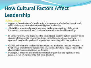How Cultural Factors Affect
Leadership
Robert J. House
 A general description of a leader might be someone who is charismatic and
seeks to develop a transformational style of leadership.
 . But different cultural groups may vary in their conceptions of the most
important characteristics of charismatic/transformational leadership.
 In some cultures, one might need to take strong, decisive action in order to be
seen as a leader, while in other cultures consultation and a democratic
approach may be the preferred approach to exercising effective leadership.
 GLOBE ask what the leadership behaviors and attributes that are reported to
be effective or ineffective across cultures, especially where they are related to
charismatic/transformational leadership.
 Managerial practices and motivational techniques that are legitimate and
acceptable in on culture may not be in another.
 