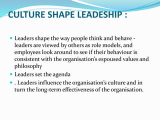 CULTURE SHAPE LEADESHIP :
 Leaders shape the way people think and behave -
leaders are viewed by others as role models, and
employees look around to see if their behaviour is
consistent with the organisation’s espoused values and
philosophy
 Leaders set the agenda
 . Leaders influence the organisation’s culture and in
turn the long-term effectiveness of the organisation.
 
