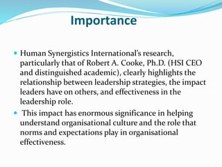 Importance
 Human Synergistics International’s research,
particularly that of Robert A. Cooke, Ph.D. (HSI CEO
and distinguished academic), clearly highlights the
relationship between leadership strategies, the impact
leaders have on others, and effectiveness in the
leadership role.
 This impact has enormous significance in helping
understand organisational culture and the role that
norms and expectations play in organisational
effectiveness.
 