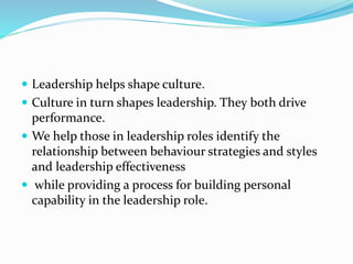 Leadership helps shape culture.
 Culture in turn shapes leadership. They both drive
performance.
 We help those in leadership roles identify the
relationship between behaviour strategies and styles
and leadership effectiveness
 while providing a process for building personal
capability in the leadership role.
 