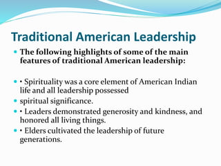 Traditional American Leadership
 The following highlights of some of the main
features of traditional American leadership:
 • Spirituality was a core element of American Indian
life and all leadership possessed
 spiritual significance.
 • Leaders demonstrated generosity and kindness, and
honored all living things.
 • Elders cultivated the leadership of future
generations.
 