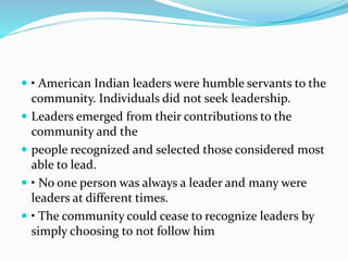  • American Indian leaders were humble servants to the
community. Individuals did not seek leadership.
 Leaders emerged from their contributions to the
community and the
 people recognized and selected those considered most
able to lead.
 • No one person was always a leader and many were
leaders at different times.
 • The community could cease to recognize leaders by
simply choosing to not follow him
 