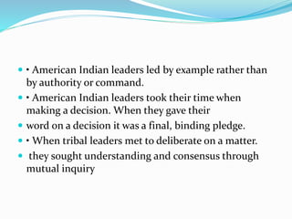  • American Indian leaders led by example rather than
by authority or command.
 • American Indian leaders took their time when
making a decision. When they gave their
 word on a decision it was a final, binding pledge.
 • When tribal leaders met to deliberate on a matter.
 they sought understanding and consensus through
mutual inquiry
 