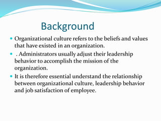 Background
 Organizational culture refers to the beliefs and values
that have existed in an organization.
 . Administrators usually adjust their leadership
behavior to accomplish the mission of the
organization.
 It is therefore essential understand the relationship
between organizational culture, leadership behavior
and job satisfaction of employee.
 