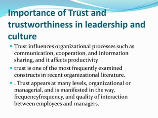 Importance of Trust and
trustworthiness in leadership and
culture
 Trust influences organizational processes such as
communication, cooperation, and information
sharing, and it affects productivity
 trust is one of the most frequently examined
constructs in recent organizational literature.
 . Trust appears at many levels, organizational or
managerial, and is manifested in the way,
frequencyfrequency, and quality of interaction
between employees and managers.
 