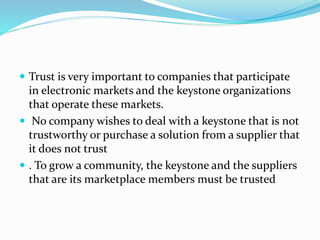  Trust is very important to companies that participate
in electronic markets and the keystone organizations
that operate these markets.
 No company wishes to deal with a keystone that is not
trustworthy or purchase a solution from a supplier that
it does not trust
 . To grow a community, the keystone and the suppliers
that are its marketplace members must be trusted
 