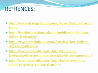 REFRENCES:
 http://www.strategyletter.com/CD0703/featured_artic
le.php
 http://iveybusinessjournal.com/publication/culture-
driven-leadership/
 http://www.martinbauer.com/Articles/How-Culture-
Affects-Leadership
 http://www.eremedia.com/tlnt/culture-and-
leadership-theyre-simply-two-sides-of-the-same-coin/
 http://www.eremedia.com/tlnt/who-knows-more-
about-corporate-culture-than-hr/
 