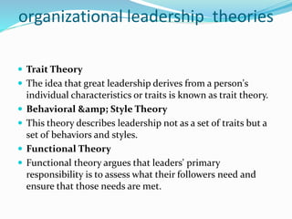 organizational leadership theories
 Trait Theory
 The idea that great leadership derives from a person's
individual characteristics or traits is known as trait theory.
 Behavioral &amp; Style Theory
 This theory describes leadership not as a set of traits but a
set of behaviors and styles.
 Functional Theory
 Functional theory argues that leaders' primary
responsibility is to assess what their followers need and
ensure that those needs are met.
 