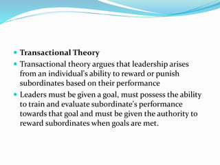  Transactional Theory
 Transactional theory argues that leadership arises
from an individual's ability to reward or punish
subordinates based on their performance
 Leaders must be given a goal, must possess the ability
to train and evaluate subordinate's performance
towards that goal and must be given the authority to
reward subordinates when goals are met.
 