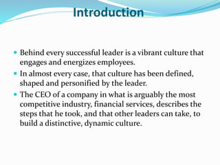Introduction
 Behind every successful leader is a vibrant culture that
engages and energizes employees.
 In almost every case, that culture has been defined,
shaped and personified by the leader.
 The CEO of a company in what is arguably the most
competitive industry, financial services, describes the
steps that he took, and that other leaders can take, to
build a distinctive, dynamic culture.
 