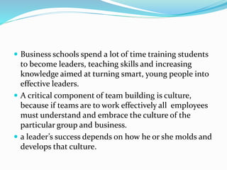  Business schools spend a lot of time training students
to become leaders, teaching skills and increasing
knowledge aimed at turning smart, young people into
effective leaders.
 A critical component of team building is culture,
because if teams are to work effectively all employees
must understand and embrace the culture of the
particular group and business.
 a leader’s success depends on how he or she molds and
develops that culture.
 