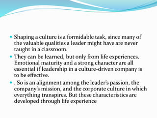  Shaping a culture is a formidable task, since many of
the valuable qualities a leader might have are never
taught in a classroom.
 They can be learned, but only from life experiences.
Emotional maturity and a strong character are all
essential if leadership in a culture-driven company is
to be effective.
 . So is an alignment among the leader’s passion, the
company’s mission, and the corporate culture in which
everything transpires. But these characteristics are
developed through life experience
 