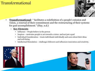 Transformational
• Transformational- “ facilitates a redefinition of a people’s mission and
vision, a renewal of their commitment and the restructuring of their systems
for goal accomplishment.” (Hay, n.d.)
– Key Elements
• Influence – People believe in the person
• Inspires – motivates people to act towards a vision and not just a goal
• Individual Consideration – treats individuals individually and cares about their ideas
and well-being
• Intellectual Stimulation – challenges followers and influences innovation and creativity.
 