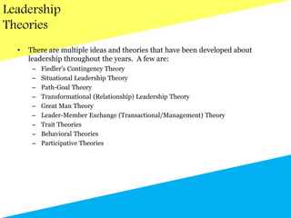 Leadership
Theories
• There are multiple ideas and theories that have been developed about
leadership throughout the years. A few are:
– Fiedler’s Contingency Theory
– Situational Leadership Theory
– Path-Goal Theory
– Transformational (Relationship) Leadership Theory
– Great Man Theory
– Leader-Member Exchange (Transactional/Management) Theory
– Trait Theories
– Behavioral Theories
– Participative Theories
 