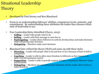 Situational Leadership
Theory
• Developed by Paul Hersey and Ken Blanchard.
• Focus is on understanding followers’ abilities, competence levels, maturity, and
commitment. By understanding these attributes the leader then chooses which
style of leadership to use.
• Four Leadership Styles Identified (Cherry, 2015).
– Telling – Leader tells people what to do
– Selling – Leader sells their message to earn buy in
– Participating – Leader allows followers to actively develop ideas and make decisions
while still giving some direction
– Delegating – Members make most decisions
• Blanchard later refined the theory (SLII) and came up with these styles
– Directing – Leader tells people what to do and how to do it because of lack of skill or
competence
– Coaching – Leader is able to allow more freedom to followers as they improve on
skills but still maintains control
– Supporting – Leader is able to provide support of higher competence followers’ ideas
and decisions
– Delegating – Members are committed and competent and the leader allows them to
make decisions
 