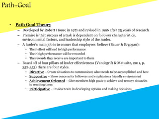 Path-Goal
• Path Goal Theory
– Developed by Robert House in 1971 and revised in 1996 after 25 years of research
– Premise is that success of a task is dependent on follower characteristics,
environmental factors, and leadership style of the leader.
– A leader’s main job is to ensure that employees believe (Bauer & Ergogan):
• Their effort will lead to high performance
• Their high performance will be rewarded
• The rewards they receive are important to them
– Based off of four pillars of leader effectiveness (Vandegrift & Matusitz, 2011, p.
352-353) there are four styles.
• Directive – Create situations to communicate what needs to be accomplished and how
• Supportive – Show concern for followers and emphasize a friendly environment
• Achievement Oriented – Give members high goals to achieve and remove obstacles
to reaching them
• Participative – Involve team in developing options and making decisions
 