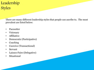 Leadership
Styles
There are many different leadership styles that people can ascribe to. The most
prevalent are listed below:
• Pacesetter
• Visionary
• Affiliative
• Democratic (Participative)
• Coaching
• Coercive (Transactional)
• Servant
• Laissez-Faire (Delegative)
• Situational
 