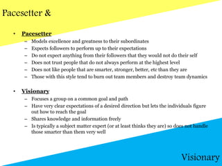 Pacesetter &
• Pacesetter
– Models excellence and greatness to their subordinates
– Expects followers to perform up to their expectations
– Do not expect anything from their followers that they would not do their self
– Does not trust people that do not always perform at the highest level
– Does not like people that are smarter, stronger, better, etc than they are
– Those with this style tend to burn out team members and destroy team dynamics
• Visionary
– Focuses a group on a common goal and path
– Have very clear expectations of a desired direction but lets the individuals figure
out how to reach the goal
– Shares knowledge and information freely
– Is typically a subject matter expert (or at least thinks they are) so does not handle
those smarter than them very well
Visionary
 