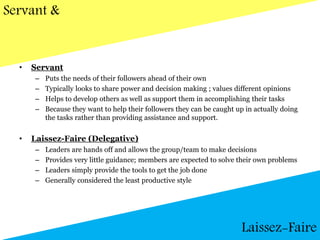Servant &
• Servant
– Puts the needs of their followers ahead of their own
– Typically looks to share power and decision making ; values different opinions
– Helps to develop others as well as support them in accomplishing their tasks
– Because they want to help their followers they can be caught up in actually doing
the tasks rather than providing assistance and support.
• Laissez-Faire (Delegative)
– Leaders are hands off and allows the group/team to make decisions
– Provides very little guidance; members are expected to solve their own problems
– Leaders simply provide the tools to get the job done
– Generally considered the least productive style
Laissez-Faire
 