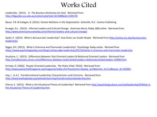 Works Cited
Leadership. (2015). In The Business Dictionary (on-line). Retrieved from
http://libguides.scu.edu.au/content.php?pid=161580&sid=1594178.
Bauer, T.N. & Erdogan, B. (2014). Human Relations in the Organization. Asheville, N.C.: Soomo Publishing.
Krueger, D.L. (2013). Informal Leaders and Cultural Change. American Nurse Today, 8(8) online. Retrieved from
http://www.americannursetoday.com/informal-leaders-and-cultural-change/.
Spahr, P. (2014). What is Bureaucratic Leadership? How Rules can Guide People. Retrieved from http://online.stu.edu/bureaucratic-
leadership/.
Riggio, R.E. (2012). What is Charisma and Charismatic Leadership? Psychology Today online. Retrived from
https://www.psychologytoday.com/blog/cutting-edge-leadership/201210/what-is-charisma-and-charismatic-leadership.
Anzalone, C. (2015). Differences Between Task Oriented Leaders & Relational Oriented Leaders. Retrieved from
http://smallbusiness.chron.com/differences-between-taskoriented-leaders-relationaloriented-leaders-35998.html.
Grinder, D. (2003). People-Oriented Leadership. The Police Chief, 70(10). Retrieved from
http://www.policechiefmagazine.org/magazine/index.cfm?fuseaction=display_arch&article_id=112&issue_id=102003.
Hay, I. (n.d.). Transformational Leadership: Characteristics and Criticisms. Retrieved from
http://www.leadingtoday.org/weleadinlearning/transformationalleadership.htm.
Cherry, K. (2015). What is the Situational Theory of Leadership? Retrieved from http://psychology.about.com/od/leadership/fl/What-Is-
the-Situational-Theory-of-Leadership.htm.
 