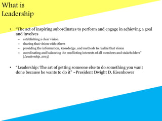 What is
Leadership
• “The act of inspiring subordinates to perform and engage in achieving a goal
and involves
– establishing a clear vision
– sharing that vision with others
– providing the information, knowledge, and methods to realize that vision
– coordinating and balancing the conflicting interests of all members and stakeholders”
(Leadership, 2015)
• “Leadership: The art of getting someone else to do something you want
done because he wants to do it” ~President Dwight D. Eisenhower
 