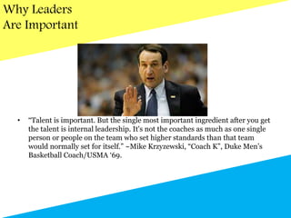 Why Leaders
Are Important
• “Talent is important. But the single most important ingredient after you get
the talent is internal leadership. It's not the coaches as much as one single
person or people on the team who set higher standards than that team
would normally set for itself.” ~Mike Krzyzewski, “Coach K”, Duke Men’s
Basketball Coach/USMA ‘69.
 