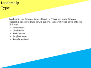 Leadership
Types
• Leadership has different types of leaders. There are many different
leadership styles out there but, in general, they are broken down into five
divisions.
– Bureaucratic
– Charismatic
– Task Oriented
– People Oriented
– Transformational
 