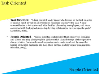 Task Oriented
People Oriented
• Task Oriented - ”A task-oriented leader is one who focuses on the task or series
of tasks at hand, as well as all procedures necessary to achieve the task. A task-
oriented leader is less concerned with the idea of catering to employees, and more
concerned with finding technical, step-by-step solutions for meeting specific goals”
(Anzalone, 2015).
• People Oriented – “People-oriented leaders know their employees' strengths
and talents and they place people in positions that take advantage of those positive
characteristics. Commanders and supervisors who understand and focus on the
human element in managing are most likely the true leaders within” organizations
(Grinder, 2003).
 