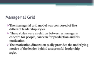 Managerial Grid
The managerial grid model was composed of five
different leadership styles.
 These styles were a relation between a manager's
concern for people, concern for production and his
motivation.
The motivation dimension really provides the underlying
motive of the leader behind a successful leadership
style.
 