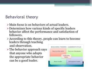 Behavioral theory
Main focus is on behaviors of actual leaders.
Determines how various kinds of specific leaders
behavior affect the performance and satisfaction of
followers.
According to this theory, people can learn to become
leaders through teaching
and observation.
The behavior approach says
that anyone who adopts
the appropriate behavior
can be a good leader.
 