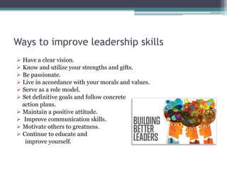 Ways to improve leadership skills
 Have a clear vision.
 Know and utilize your strengths and gifts.
 Be passionate.
 Live in accordance with your morals and values.
 Serve as a role model.
 Set definitive goals and follow concrete
action plans.
 Maintain a positive attitude.
 Improve communication skills.
 Motivate others to greatness.
 Continue to educate and
improve yourself.
 