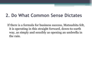 2. Do What Common Sense Dictates
If there is a formula for business success, Matsushita felt,
it is operating in this straight forward, down-to-earth
way, as simply and sensibly as opening an umbrella in
the rain.
 