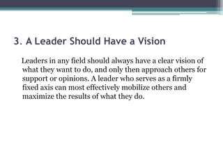 3. A Leader Should Have a Vision
Leaders in any field should always have a clear vision of
what they want to do, and only then approach others for
support or opinions. A leader who serves as a firmly
fixed axis can most effectively mobilize others and
maximize the results of what they do.
 