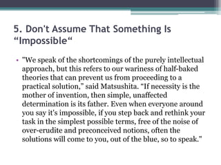 5. Don't Assume That Something Is
“Impossible“
• "We speak of the shortcomings of the purely intellectual
approach, but this refers to our wariness of half-baked
theories that can prevent us from proceeding to a
practical solution,” said Matsushita. “If necessity is the
mother of invention, then simple, unaffected
determination is its father. Even when everyone around
you say it's impossible, if you step back and rethink your
task in the simplest possible terms, free of the noise of
over-erudite and preconceived notions, often the
solutions will come to you, out of the blue, so to speak."
 