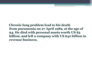 Chronic lung problem lead to his death
from pneumonia on 27 April 1989, at the age of
94. He died with personal assets worth US $3
billion, and left a company with US $42 billion in
revenue business.
 